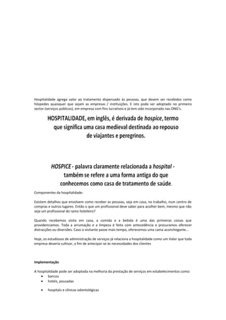 Hospitalidade agrega valor ao tratamento dispensado às pessoas, que devem ser recebidos como
hóspedes quaisquer que sejam as empresas / instituições. E isto pode ser adoptado no primeiro
sector (serviços públicos), em empresa com fins lucrativos e já tem sido incorporado nas ONG’s.
Componentes da hospitalidade:
Existem detalhes que envolvem como receber as pessoas, seja em casa, no trabalho, num centro de
compras e outros lugares. Então o que um profissional deve saber para acolher bem, mesmo que não
seja um profissional do ramo hoteleiro?
Quando recebemos visita em casa, a comida e a bebida é uma das primeiras coisas que
providenciamos. Toda a arrumação e a limpeza é feita com antecedência e procuramos oferecer
distracções ou diversões. Caso o visitante passe mais tempo, oferecemos uma cama aconchegante...
Hoje, os estudiosos de administração de serviços já relaciona a hospitalidade como um Valor que toda
empresa deveria cultivar, a fim de antecipar-se às necessidades dos clientes
Implementação
A hospitalidade pode ser adoptada na melhoria da prestação de serviços em estabelecimentos como:
• bancos
• hotéis, pousadas
• hospitais e clínicas odontológicas
 