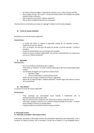 - Em todas as fases da viagem é separado de contactos com a cultura do país anfitrião;
- Numa viagem do tipo “sol e praia” o turista permanece dentro do complexo da unidade
hoteleira onde se encontra.
- Não se aventura a sair dessa “redoma ambiental”.
- Não se afasta verdadeiramente do seu meio social.
-
O turista interno ou doméstico que viaje em “package” também se inclui nesta categoria.
b) Turista de massas individual
Semelhante ao turista de massas organizado.
Características:
- A escolha das férias ou viagens é organizada através de um operador turístico -
frequenta os locais de massas;
- Tem, no entanto, um certo grau de poder de decisão e controlo pessoais – escolhe o
itinerário.
- Combina a familiaridade com um certo grau de novidade;
- Confia no sistema turístico estabelecido, mas procura ocasionalmente um escape para
sair da sua “redoma ambiental”.
c) Explorador
Características:
- Faz os seus próprios preparativos para a viagem;
- Tenta evitar ao máximo o “circuito” turístico, afastando-se dos locais frequentados pelas
massas;
- Faz tentativas de ligação com as gentes e culturas locais:
o Aprende a língua
o Procura restaurantes e acontecimentos locais
- Porém, procura um grau razoável de conforto e segurança;
- Apesar de ser capaz de fugir à “redoma ambiental” mantém alguns dos valores e rotinas
do seu quotidiano.
d) “Sem destino”
É o oposto do turista de massas organizado.
Características:
- Tenta submergir nas comunidades locais vivendo e trabalhando com os
autóctones/nativos do país que visita;
- Não tem itinerário fixo e acaba por ficar submerso na cultura e costumes locais;
- Evita todo e qualquer contacto com o sistema institucionalizado do turismo – a cultura
local considera o turismo e os turistas falsos.
- A fuga da redoma do ambiente familiar é quase completa.
4. Informação turística
4.1. Animação, promoção e informação turística
A Animação, promoção e informação turística são actividades importantes para desenvolver e dar a
conhecer um destino turístico. Sem a animação o turista não se diverte e a sua divulgação boca-a-
 