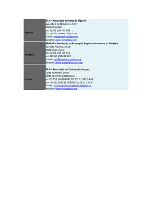 Algarve
ATA – Associação Turismo do Algarve
Avenida 5 de Outubro, 18-20
8000-076 FARO
tel: 00351 289 800 403
fax: 00 351 289 800 489 / 415
e-mail: atalgarve@atalgarve.pt
website: www.visitalgarve.pt
Madeira
APRAM – Associação de Promoção Regional Autónoma da Madeira
Rua dos Aranhas, 24-26
9000-044 Funchal
tel: 00351 291 203 420
fax: 00 351 291 222 167
e-mail: info@madeiratourism.org
website: www.madeiratourism.org
Açores
ATA – Associação de Turismo dos Açores
Largo Almirante Dunn
9500-292 PONTA DELGADA
tel: 00 351 296 288 082/00 351 21 315 24 68
fax: 00 351 296 288 083/00 351 21 315 24 62
e-mail: turismoacores.ata@mail.telepac.pt
website: www.visitazores.org
 