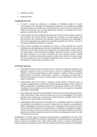 • academias e clubes
• shopping centers
A imaginação do turista
• O turista é aquele que conquistou o privilégio da mobilidade espacial no mundo
contemporâneo, uma mobilidade que depende do tamanho do seu privilégio Um privilégio
que também pode ser encarado como uma enorme perda: não há como um turista deixar de
imaginar que onde quer que ele esteja desfrutando momentos de satisfação, bem estar e
segurança, poderia estar em outra parte.
• É preciso saber lidar com a imaginação do turista pois é ela que o move a chegar e a partir de
uma localidade. Em princípio, não há razão para ele se prender a um lugar específico por
mais tempo do que o necessário para satisfazer o pássaro irrequieto de sua imaginação. E
nada é mais angustiante para alguém que é movido pela paixão de conhecer o mundo do
que perder a liberdade de escolher o seu destino.
• Decorre desta inconstância da imaginação do turista os maiores desafios para aquelas
localidades que são projectadas para propiciar hospitalidade aos visitantes. Para que estes se
sintam bem em um local é preciso que esqueçam por um período todos os outros destinos
que lhes escapam. E não há património ecológico, histórico ou cultural ou mesmo evento
que possa prescindir de um lugar considerado belo pelo visitante, comida e bebida
agradáveis, e uma boa companhia para aquelas conversas que não têm hora para começar,
em que as palavras não saem apressadas atropelando umas às outras, e ninguém sente
incómodo com o silêncio entre um assunto e outro.
O anseio por segurança
• A liberdade de movimento do turista ocorre em um tempo e um espaço que ameaçam a sua
segurança e colocam em risco o seu bem estar e a sua vida. A competição do mercado de
trabalho e a ameaça de desemprego, as redes criminosas, a violência urbana, a corrupção
governamental, os alimentos contaminados, a solidão e o desamparo na velhice são os
temores que provocam no turista o desejo de fuga, nem que seja efémera, para um local
seguro e confortável.
• Compreendida desta forma ampla, a segurança envolve desde a protecção contra as
ameaças à integridade física por parte da violência das grandes cidades, serviços médicos e
sanitários adequados e alimentação saudável, até a sensação de abrigo em uma noite fria, o
aconchego de uma companhia que nos livre da solidão e com quem possamos compartilhar
experiências e afectividade.
• Outro dilema que não pode ser desconsiderado: embora o turista queira protecção contra os
males mencionados, muitas vezes é ele próprio que os traz em sua bagagem. É um enorme
paradoxo tentar impedir que o visitante leve à deterioração das condições de bem estar e
segurança locais sem restringir a sua liberdade.
• Hospitalidade, então, não pode ser confundida com a cordialidade superficial e indiferente
dos vendedores e prestadores de serviços. É possível que até implique na necessidade de
polidez e afabilidade nos primeiros contactos, mas é necessário que seja muito mais do que a
troca de expressões superficiais entre compradores e vendedores, para significar proteger o
visitante do perigo, da rotina que entedia, do cansaço e da doença. Significa, pois, garantir
segurança ao visitante cuidando para que ele esteja livre das ameaças que colocam sua vida
e o seu bem estar em risco.
Hospitalidade é considerar todos os visitantes como bem-vindos, compartilhando com eles o bem
estar e a segurança que também não nos faltam. Hospitalidade é a generosidade de um agrupamento
humano, seja uma comunidade, etnia, cidade, nação, estado ou país. É a ternura da gente de um
lugar em relação ao estrangeiro e os seus mistérios, enquanto este também imagina os seus anfitriões
 