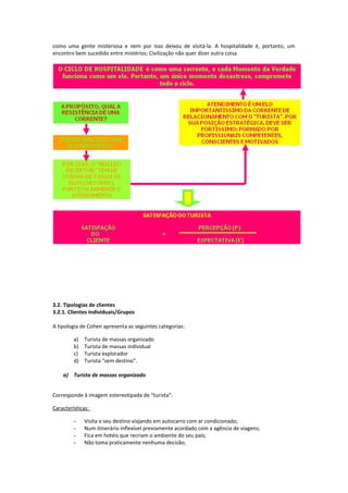 como uma gente misteriosa e nem por isso deixou de visitá-la. A hospitalidade é, portanto, um
encontro bem sucedido entre mistérios: Civilização não quer dizer outra coisa
3.2. Tipologias de clientes
3.2.1. Clientes individuais/Grupos
A tipologia de Cohen apresenta as seguintes categorias:
a) Turista de massas organizado
b) Turista de massas individual
c) Turista explorador
d) Turista “sem destino”.
a) Turista de massas organizado
Corresponde à imagem estereotipada de “turista”.
Características:
- Visita o seu destino viajando em autocarro com ar condicionado;
- Num itinerário inflexível previamente acordado com a agência de viagens;
- Fica em hotéis que recriam o ambiente do seu país;
- Não toma praticamente nenhuma decisão;
 