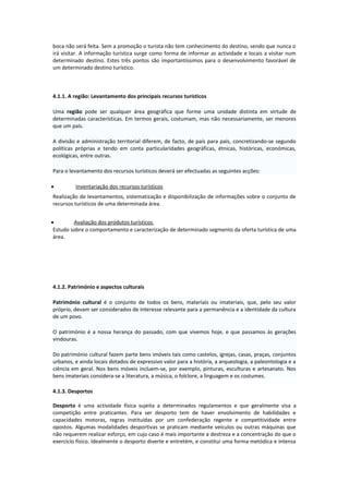boca não será feita. Sem a promoção o turista não tem conhecimento do destino, sendo que nunca o
irá visitar. A informação turística surge como forma de informar as actividade e locais a visitar num
determinado destino. Estes três pontos são importantíssimos para o desenvolvimento favorável de
um determinado destino turístico.
4.1.1. A região: Levantamento dos principais recursos turísticos
Uma região pode ser qualquer área geográfica que forme uma unidade distinta em virtude de
determinadas características. Em termos gerais, costumam, mas não necessariamente, ser menores
que um país.
A divisão e administração territorial diferem, de facto, de país para país, concretizando-se segundo
políticas próprias e tendo em conta particularidades geográficas, étnicas, históricas, económicas,
ecológicas, entre outras.
Para o levantamento dos recursos turísticos deverá ser efectuadas as seguintes acções:
• Inventariação dos recursos turísticos
Realização de levantamentos, sistematização e disponibilização de informações sobre o conjunto de
recursos turísticos de uma determinada área.
• Avaliação dos produtos turísticos
Estudo sobre o comportamento e caracterização de determinado segmento da oferta turística de uma
área.
4.1.2. Património e aspectos culturais
Património cultural é o conjunto de todos os bens, materiais ou imateriais, que, pelo seu valor
próprio, devam ser considerados de interesse relevante para a permanência e a identidade da cultura
de um povo.
O património é a nossa herança do passado, com que vivemos hoje, e que passamos às gerações
vindouras.
Do património cultural fazem parte bens imóveis tais como castelos, igrejas, casas, praças, conjuntos
urbanos, e ainda locais dotados de expressivo valor para a história, a arqueologia, a paleontologia e a
ciência em geral. Nos bens móveis incluem-se, por exemplo, pinturas, esculturas e artesanato. Nos
bens imateriais considera-se a literatura, a música, o folclore, a linguagem e os costumes.
4.1.3. Desportos
Desporto é uma actividade física sujeita a determinados regulamentos e que geralmente visa a
competição entre praticantes. Para ser desporto tem de haver envolvimento de habilidades e
capacidades motoras, regras instituídas por um confederação regente e competitividade entre
opostos. Algumas modalidades desportivas se praticam mediante veículos ou outras máquinas que
não requerem realizar esforço, em cujo caso é mais importante a destreza e a concentração do que o
exercício físico. Idealmente o desporto diverte e entretém, e constitui uma forma metódica e intensa
 