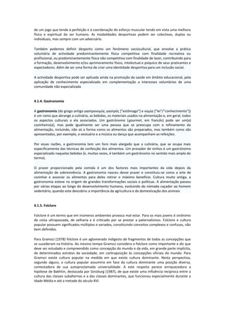 de um jogo que tende à perfeição e à coordenação do esforço muscular tendo em vista uma melhora
física e espiritual do ser humano. As modalidades desportivas podem ser colectivas, duplas ou
individuais, mas sempre com um adversário.
Também podemos definir desporto como um fenómeno sociocultural, que envolve a prática
voluntária de actividade predominantemente física competitiva com finalidade recreativa ou
profissional, ou predominantemente física não competitiva com finalidade de lazer, contribuindo para
a formação, desenvolvimento e/ou aprimoramento físico, intelectual e psíquico de seus praticantes e
espectadores. Além de ser uma forma de criar uma identidade desportiva para um inclusão social.
A actividade desportiva pode ser aplicada ainda na promoção da saúde em âmbito educacional, pela
aplicação de conhecimento especializado em complementação a interesses voluntários de uma
comunidade não especializada
4.1.4. Gastronomia
A gastronomia (do grego antigo γαστρονομία; γαστρός ["estômago"] e νομία ["lei"/"conhecimento"])
é um ramo que abrange a culinária, as bebidas, os materiais usados na alimentação e, em geral, todos
os aspectos culturais a ela associados. Um gastrónomo (gourmet, em francês) pode ser um(a)
cozinheiro(a), mas pode igualmente ser uma pessoa que se preocupa com o refinamento da
alimentação, incluindo, não só a forma como os alimentos são preparados, mas também como são
apresentados, por exemplo, o vestuário e a música ou dança que acompanham as refeições.
Por essas razões, a gastronomia tem um foro mais alargado que a culinária, que se ocupa mais
especificamente das técnicas de confecção dos alimentos. Um provador de vinhos é um gastrónomo
especializado naquelas bebidas (e, muitas vezes, é também um gastrónomo no sentido mais amplo do
termo).
O prazer proporcionado pela comida é um dos factores mais importantes da vida depois da
alimentação de sobrevivência. A gastronomia nasceu desse prazer e constituiu-se como a arte de
cozinhar e associar os alimentos para deles retirar o máximo benefício. Cultura muito antiga, a
gastronomia esteve na origem de grandes transformações sociais e políticas. A alimentação passou
por várias etapas ao longo do desenvolvimento humano, evoluindo do nómada caçador ao homem
sedentário, quando este descobriu a importância da agricultura e da domesticação dos animais
4.1.5. Folclore
Folclore é um termo que em inúmeros ambientes provoca mal estar. Para os mais jovens é sinônimo
de coisa ultrapassada, de velharia e é criticado por se prestar a paternalismos. Folclore e cultura
popular possuem significados múltiplos e variados, constituindo conceitos complexos e confusos, não
bem definidos.
Para Gramsci (1978) folclore é um aglomerado indigesto de fragmentos de todas as concepções que
se sucederam na história. Ao mesmo tempo Gramsci considera o folclore como importante e diz que
deve ser estudado e compreendido como concepção do mundo e da vida, em grande parte implícita,
de determinados estratos da sociedade, em contraposição às concepções oficiais do mundo. Para
Gramsci existe cultura popular na medida em que existe cultura dominante. Nesta perspectiva,
segundo alguns, a cultura popular assumiria em face da cultura dominante uma posição diversa,
contestadora de sua autoproclamada universalidade. A este respeito parece enriquecedora a
hipótese de Bakhtin, destacada por Ginzburg (1987), de que existe uma influência recíproca entre a
cultura das classes subalternas e a das classes dominantes, que funcionou especialmente durante a
Idade Média e até a metade do século XVI.
 
