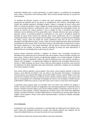 Analisando relações entre a cultura dominante e a cultura popular, e o problema da circularidade
entre ambas, o historiador Carlo Ginzburg (1987: 16/17) assume posição favorável ao conceito de
cultura popular:
“A existência de desníveis culturais no interior das assim chamadas sociedades civilizadas é o
pressuposto da disciplina que foi aos poucos se autodefinindo como folclore, antropologia social,
história das tradições populares, etnologia européia. Todavia, o emprego do termo cultura para
definir o conjunto de atitudes, crenças, códigos de comportamento próprios das classes subalternas
num certo período histórico é relativamente tardio e foi emprestado da antropologia cultural. Só
através do conceito de ‘cultura primitiva’ é que se chegou de fato a reconhecer que aqueles
indivíduos outrora definidos de forma paternalista como ‘camadas inferiores dos povos civilizados’
possuíam cultura. A consciência pesada do colonialismo se uniu assim à consciência pesada da
opressão de classe. Dessa maneira foi superada, pelos menos verbalmente, não só a concepção
antiquada de folclore como mera coleção de curiosidades, mas também a posição de quem distinguia
nas idéias, crenças, visões do mundo das classes subalternas nada mais do que um acúmulo
desorgânico de fragmentos de idéias, crenças, visões do mundo elaborados pelas classes dominantes
provavelmente vários séculos antes. A essa altura começa a discussão sobre a relação entre a cultura
das classes subalternas e a das classes dominadas. Até que ponto a primeira está subordinada à
segunda? Em que medida, ao contrário, exprime conteúdos ao menos em parte alternativos? É
possível falar em circularidade entre os dois níveis de cultura?”
Gramsci destaca elementos positivos e negativos no folclore. Suas concepções encontram-se
difundidas entre intelectuais que se interessam pela cultura popular. Deve-se ressaltar contudo, que
para o povo, o folclore não se constitui um aglomerado indigesto, mas um todo integrado. A visão do
portador do folclore é totalizante e difere da visão do intelectual, que, como Gramsci, considera o
folclore uma “bricolagem”, um aglomerado indigesto de fragmentos de concepções diferentes (Ver
Ferretti, S. 1990). Ginzburg, com vimos, critica a idéia de cultura popular em Gramsci, como acúmulo
de fragmentos de idéias elaboradas pela classe dominante, preferindo a hipótese da circularidade
entre cultura popular e erudita.
Para muitos, folclore eqüivale a cultura popular. Para outros, cultura popular eqüivale a cultura de
massas e seria diferente do folclore. Com isso abre-se uma discussão interminável e considerada
mesmo bizantina, que segundo Rita Segato de Carvalho (1992), começa a perder fôlego a partir dos
anos 60 com mudanças ocorridas nas Ciências Sociais e devido a diversos fatores, uma vez que hoje
dilui-se a preocupação com a elaboração de tipologias de culturas e de sociedades e também porque
é difícil definir e diferenciar o que é e o que não é povo, como o que é e o que não é cultura popular.
A expressão cultura popular pode ser entendida como uma forma mais moderna de designar o
folclore. A palavra folclore encontra-se desgastada e tem conotações pejorativas. A expressão cultura
popular é também discutível. Alguns como Canclini (1983), propõem a expressão culturas do povo. O
conceito de cultura popular, criticado sobretudo por cientistas sociais, vem sendo hoje largamente
utilizado no âmbito da História. Isambert (1982) discute o renascimento do interesse pelo estudo de
religião, cultura popular e festas, como temas interrelacionados e caracteriza múltiplas utilizações
destes conceitos.
4.1.6. Artesanato
Inicialmente o que caracteriza o artesanato é a transformação da matéria-prima em objectos úteis,
quem realiza esta actividade denomina-se artesão, este reproduz objectos que chegaram até ele
através da tradição familiar ou cria novos de acordo com suas necessidades.
Para evidenciar melhor este conceito vamos definir o que não é artesanato.
 