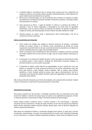 1. A indústria têxtil ou manufactura não se encaixa neste conceito pois há o predomínio da
máquina é a fábrica, ali se produz tecidos, aparelhos electrodomésticos, muitos objectos etc,
quem trabalha neste local denomina-se operário.
2. Artes puras ou desinteressadas, em que se produzem bens artísticos em estúdios ou ateliês.
Os profissionais normalmente possuem elevados sentimentos estéticos e formação erudita.
Estes denominam-se artistas.
3. Artes industriais ou ofícios - o lugar de trabalho é a oficina e os obreiros são artífices. A
produção é mais ou menos organizada, e decompõe-se em várias fases ou operações
elementares a que se costuma chamar de diversão do trabalho. Os objectos resultantes é
criações de muitos, elas são produzidas em série embora não sejam obtidas em molde.
4. Industria popular ou caseira, onde a matéria-prima sofre transformação a fim de se
transformar em bem económico.
Outras características do artesanato
• Como sistema de trabalho que engloba os diversos processos de artesão, o artesanato
assinala um avanço cultural e só apareceu como consequência da divisão de campo
ocupacional no período histórico em que a precisão de meios de subsistência e os hábitos de
vida em sociedade passaram a exigir maior produção de bens.
• Sendo o artesanato uma manifestação de vida comunitária, o trabalho se orienta no sentido
de produzir objectos de uso mais comum no lugar, seja em função utilitária, decorativa ou
religiosa.
• O artesanato é um sistema de trabalho do povo, se bem que pode ser encontrado em todas
as camadas sociais e níveis culturais. Podendo ser denominado artesanato indígena, ou
primitivo, folclórico ou semi-erudito, requintado.
• O artesanato é prático, sendo informal sua aprendizagem. O que o artesão faz, cria-o ele
próprio ou aprender na tenda artesanal da família ou do vizinho, observando como este
fazia, pela vivencia e pela imitação, vendo-o trabalhar. Não se receber aulas teóricas;
aprende-se a fazer, fazendo; pratica-se porque quer; age-se voluntariamente. Vai daí o
acentuado cunho pessoal do trabalho artesanal, apesar da vulgaridade da maioria das peças
produzidas nesse sistema.
Não se deve confundir artesanato, que é fonte de produção, com o produto dele resultante. Produto
é coisa e artesanato é o conjunto de maneiras pelas quais a coisa é feita.
Importância do artesanato
No processo evolutivo da raça humana, a actividade económica deve ser examinada como etapa
inicial. Sem trabalho, o homem não avança sequer um palmo na via esplêndida do progresso. E foram
as mãos que abriram o caminho para a longa e vitoriosa jornada que ainda prossegue.
Desde tempos remotos, conforme vimos, o homem inventou e fez instrumentos, e descobriu
processos que lhe aumentaram a eficácia da acção produtiva. À soma de tais possessos acreditamos
poder chamar artesanato, embora nascente, porque, àquela época, eram as técnicas reduzidas em
número e bastante elementares.
Além dessa sua importância histórica, o artesanato abrange outros valores, os quais hoje o tornam
reconhecido, universalmente. Os povos mais desenvolvidos do mundo criam instituições destinadas
ao seu incremento e o realizam mediante exposições periódicas e feiras anuais de objectos de arte
 