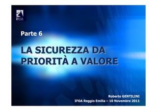 Parte 6

LA SICUREZZA DA
PRIORITÀ A VALORE


                              Roberto GENTILINI
          IFOA Reggio Emilia – 10 Novembre 2011
 