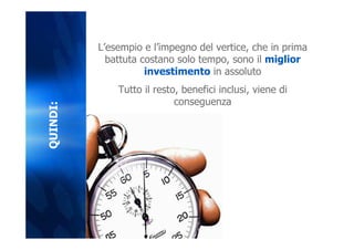 L’esempio e l’impegno del vertice, che in prima
            battuta costano solo tempo, sono il miglior
                     investimento in assoluto
              Tutto il resto, benefici inclusi, viene di
                            conseguenza
QUINDI:
 