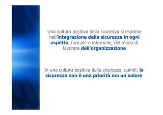 Una cultura positiva della sicurezza si esprime
  nell’integrazione della sicurezza in ogni
   aspetto, formale e informale, del modo di
          lavorare dell’organizzazione



In una cultura positiva della sicurezza, quindi, la
 sicurezza non è una priorità ma un valore
 