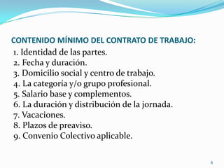 CONTENIDO MÍNIMO DEL CONTRATO DE TRABAJO:1. Identidad de las partes.2. Fecha y duración.3. Domicilio social y centro de trabajo.4. La categoría y/o grupo profesional.5. Salario base y complementos.6. La duración y distribución de la jornada.7. Vacaciones.8. Plazos de preaviso.9. Convenio Colectivo aplicable.6