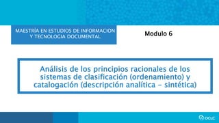 MAESTRÍA EN ESTUDIOS DE INFORMACION
Y TECNOLOGIA DOCUMENTAL
Análisis de los principios racionales de los
sistemas de clasificación (ordenamiento) y
catalogación (descripción analítica - sintética)
Modulo 6
 