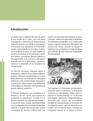 Introducción

                                                         La observación y reflexión del docente sobre         suponen la adecuación del contenido, proceso
                                                         lo que sucede en su clase y por qué hacer            y producto, además de aprovechar la diversidad
                                                         investigación e intervenciones didácticas para       de habilidades estudiantiles como medios para
                                                         solucionar factores que afectan el aprendizaje,      superar progresivamente esas dificultades. De
                                                         son acciones que caracterizan el rol del profe-      manera más directa, consiste en adaptar la
                                                         sorado comprometido con la mejora continua           enseñanza que se imparte en el salón de clases
                                                         de su práctica docente. En este módulo se            para enfrentar, de mejor forma, las necesidades
                                                         propone el proceso de investigación-acción           del estudiantado.
                                                         para apoyar una práctica docente reflexiva y
                                                         dar seguimiento a los avances y dificultades
               6
                                                         que ésta tiene en el aprendizaje, específica-
Investigación-acción: seguimiento y refuerzo académico




                                                         mente en el desarrollo de las competencias
                                                         comunicativas.

                                                         La atención educativa, orientada desde la
                                                         observación y reflexión de una práctica reflexiva,
                                                         fortalece el proceso de aprendizaje en el aula.
                                                         Esta intervención se enriquece con estrategias
                                                         didácticas como el Aprendizaje Cooperativo
                                                         que reconoce, valora y potencia las diferencias
                                                         individuales y la interacción entre iguales para
                                                         proveer refuerzo académico.                          Para atender a la diversidad, es importante
                                                                                                              reconocer que la enseñanza y la evaluación
                                                         El refuerzo académico, como se define en el          continua son inseparables: ambas tratan el
                                                         Módulo 2, es una “ayuda para superar los             proceso en vez del producto. El o la docente
                                                         problemas de aprendizaje”. Cuando la o el            está siempre observando y diagnosticando al
                                                         docente reconoce que algunos estudiantes, o          alumnado para conocer las necesidades
                                                         en general la clase, no están desempeñándose         variables de cada estudiante. En el proceso de
                                                         como se esperaba, es el momento de observar,         investigación-acción, como se desarrolla en la
                                                         registrar y analizar las causas para aplicar         unidad 1, el o la docente sigue un proceso de
                                                         estrategias de atención diferenciada que             indagación acerca de su propia práctica,
 