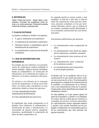 Modulo 6. Sistematización de Experiencias Comunitarias                                                   4



6. MATERIALES                                            La segunda opción es menos común y más
Video “Visión de Futuro”. Papel, lápiz y mar-            compleja: se trata de ir más allá, se trata de
cadores. Concebir los problemas como te-                 mirar las experiencias como procesos histó-
mas y no como personas. Protección positiva              ricos, procesos complejos en los que inter-
contra las críticas y evaluaciones.                      vienen diferentes actores, que se realizan en
                                                         un contexto económico-social determinado y
                                                         en un momento institucional del cual forma-
7. PLAN DE ESTUDIOS                                      mos parte.
La temática a trabajar en el taller es la siguiente:
1. Y ¿qué es sistematizar una experiencia?               Encontramos definiciones que destacan:
2. La importancia de sistematizar experiencias.
3. Elementos teóricos y metodológicos para la            •   La sistematización como recuperación de
   sistematización de experiencias.                          saber.
4. La sistematización en procesos de desarrollo          •   La sistematización como forma de organi-
   comunitario.                                              zar las experiencias y poderlas comunicar.
                                                         •   La sistematización como procesos de teo-
7.1. QUE ES SISTEMATIZAR UNA                                 rización.
EXPERIENCIA                                              •   La sistematización como evaluación
No siempre que nos referimos a la sistemati-                 de las prácticas sociales.
zación de experiencias estamos hablando el               •   La sistematización como mejoramien-
mismo lenguaje. Algunos piensan inmediata-                   to de las propias prácticas.
mente en computadores, en recolección de
información, en la obtención de cuadros es-
tadísticos; en la parte cuantitativa del proce-          El desafío está "en no quedarnos sólo en la re-
so.                                                      construcción de lo que sucede sino pasar a reali-
                                                         zar una interpretación crítica. El eje principal de
Al referirse a los dilemas de la sistemati-              preocupación se traslada de la reconstrucción de
zación de experiencias, se inicia con el refe-           lo sucedido y el ordenamiento de la informa-
rente a la forma cómo concebimos la siste-               ción, a una interpretación crítica de lo aconteci-
matización, donde se tienen dos opciones:                do para poder extraer aprendizajes que tengan una
1). Como sistematización de datos                        utilidad para el futuro".
(sistematización de información).                        En otras palabras, es el que seamos capaces de
2). Como sistematización de experiencias.                pasar de lo descriptivo y narrativo a lo interpreta-
                                                         tivo critico. Esto no es fácil, pues no tenemos la
                                                         costumbre de teorizar, no hemos desarrolla-
El significado más usado comúnmente es el                do suficientemente nuestra capacidad analítica
primero: hace referencia al ordenamiento y               y muchas veces nuestra formación nos ha em-
clasificación de datos e informaciones, es-              pujado a simplemente ser consumidores pasivos
tructurando de manera precisa categorías,                de los conocimientos que otras personas nos
relaciones, posibilitando la constitución de             querían transmitir.
bases de datos organizados, etc.
 