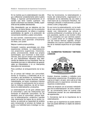 Modulo 6. Sistematización de Experiencias Comunitarias                                              6



En la medida que la sistematización nos obli-            Para los funcionarios, la sistematización a
ga a reflexionar constantemente sobre nuestro            través del ordenamiento, organización e in-
trabajo, a repensar permanentemente en el                terrelación de los elementos da una visión a
sentido que tiene nuestro quehacer, nos                  nivel macro de su orientación filosófica, me-
ayuda a reconocer sus avances y límites, super-          todología utilizada e implicaciones y proyec-
ando así las posibles desviaciones.                      ciones a corto y largo plazo.
Otra interpretación que se relaciona con los             Es así como la sistematización, en la medi-
motivos y, al mismo tiempo, con los productos            da en que produce un conocimiento nuevo,
de la sistematización, se refiere a nuestras             desde una intervención que articula la
posibilidades de aporte a la producción de               práctica profesional y la práctica de los gru-
conocimiento científico y saber comunitario.             pos populares, aporta a una revisión crítica
                                                         de los conceptos con que venimos operan-
En ese sentido, sistematizamos nuestras
                                                         do, y puede entrar en un diálogo fructífero
experiencias para aprender críticamente
                                                         con los marcos teóricos vigentes, enrique-
de ellas y así poder:
                                                         ciéndolos con nuevos contenidos proceden-
Mejorar nuestra propia práctica.                         tes de la realidad específica en que trabaja-
Compartir nuestros aprendizajes con otras                mos.
experiencias similares. La sistematización
nos proporciona sugerencias, intuiciones,
                                                         7.3. ELEMENTOS TEORICOS Y METODO-
pistas, provocaciones, desde sus propios
aprendizajes, que incentiven a otras expe-               LOGICOS
riencias, pero que en ningún caso hablamos
de una replicabilidad mecánica. Ese inter-
cambio de saberes es muy importante. Pero es
importante que sea un intercambio de aprendi-
zajes ya interpretados y no un intercambio
descriptivo de narraciones.
Para contribuir al enriquecimiento de la teo-
ría.
En el campo del trabajo con comunidad,
donde la iniciativa y creatividad de la co-              Existen diversos modelos o métodos para
munidad y del facilitador se manifiestan, se             sistematizar experiencias. El problema no es
ponen en práctica nuevas técnicas, nuevas                cual es el mejor o el peor, sino cuál es el más
metodologías, se hacen novedosos intentos                pertinente para la experiencia concreta que
por conseguir la participación de la comuni-             vayamos a sistematizar.
dad en trabajos colectivos, de ahí la impor-
tancia de sistematizarlos y evaluarlos.                  Antes de empezar con el proceso metodoló-
                                                         gico de la sistematización -el cómo realizar-
La sistematización es de gran utilidad para              la-, es conveniente tener en cuenta unas
la comunidad y para las instituciones que                "condiciones previas" de una sistematización
fomentan el desarrollo comunitario. Es de                de experiencias:
beneficio para la comunidad, porque ésta,
con la sistematización, evidencia y percibe              1. Conciencia real de la importancia de la
más claramente los logros de su acción co-               sistematización.
lectiva, se estimula su capacidad de análisis            2. Mirar que la experiencia se pueda sistema-
para comprender el proceso de trabajo se-                tizar (se pueda delimitar un objeto de sistema-
guido y su habilidad para investigar su rea-             tización).
lidad.
 