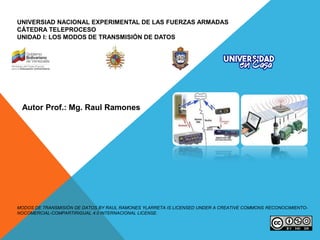 UNIVERSIAD NACIONAL EXPERIMENTAL DE LAS FUERZAS ARMADAS
CÁTEDRA TELEPROCESO
UNIDAD I: LOS MODOS DE TRANSMISIÓN DE DATOS
MODOS DE TRANSMISIÓN DE DATOS BY RAUL RAMONES YLARRETA IS LICENSED UNDER A CREATIVE COMMONS RECONOCIMIENTO-
NOCOMERCIAL-COMPARTIRIGUAL 4.0 INTERNACIONAL LICENSE.
Autor Prof.: Mg. Raul Ramones
 