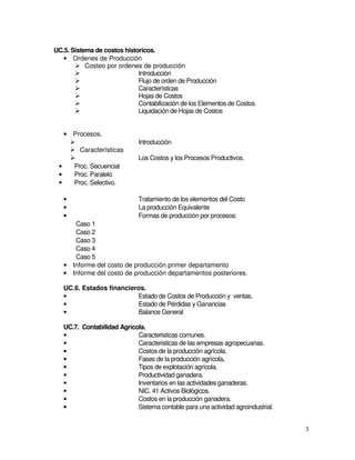 3
UC.5. Sistema de costos historicos.
• Ordenes de Producción
Costeo por ordenes de producción
Introducción
Flujo de orden de Producción
Características
Hojas de Costos
Contabilización de los Elementos de Costos.
Liquidación de Hojas de Costos
• Procesos.
Introducción
Características
Los Costos y los Procesos Productivos.
• Proc. Secuencial
• Proc. Paralelo
• Proc. Selectivo.
• Tratamiento de los elementos del Costo
• La producción Equivalente
• Formas de producción por procesos:
Caso 1
Caso 2
Caso 3
Caso 4
Caso 5
• Informe del costo de producción primer departamento
• Informe del costo de producción departamentos posteriores.
UC.6. Estados financieros.
• Estado de Costos de Producción y ventas.
• Estado de Pérdidas y Ganancias
• Balance General
UC.7. Contabilidad Agrícola.
• Caracteristicas comunes.
• Caracteristicas de las empresas agropecuarias.
• Costos de la producción agrícola.
• Fases de la producción agrícola.
• Tipos de explotación agrícola.
• Productividad ganadera.
• Inventarios en las actividades ganaderas.
• NIC. 41 Activos Biológicos.
• Costos en la producción ganadera.
• Sistema contable para una actividad agroindustrial.
 