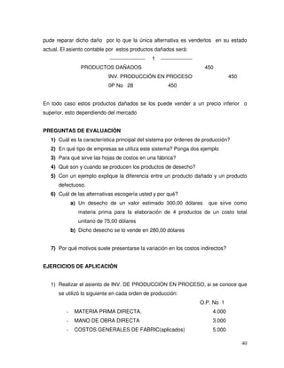 40
pude reparar dicho daño por lo que la única alternativa es venderlos en su estado
actual. El asiento contable por estos productos dañados será:
1
PRODUCTOS DAÑADOS 450
INV. PRODUCCIÓN EN PROCESO 450
0P No 28 450
En todo caso estos productos dañados se los puede vender a un precio inferior o
superior, esto dependiendo del mercado
PREGUNTAS DE EVALUACIÒN
1) Cuál es la característica principal del sistema por órdenes de producción?
2) En qué tipo de empresas se utiliza este sistema? Ponga dos ejemplo
3) Para qué sirve las hojas de costos en una fábrica?
4) Qué son y cuando se producen los productos de desecho?
5) Con un ejemplo explique la diferencia entre un producto dañado y un producto
defectuoso.
6) Cuál de las alternativas escogería usted y por qué?
a) Un desecho de un valor estimado 300,00 dólares que sirve como
materia prima para la elaboración de 4 productos de un costo total
unitario de 75,00 dólares
b) Dicho desecho se lo vende en 280,00 dólares
7) Por qué motivos suele presentarse la variación en los costos indirectos?
EJERCICIOS DE APLICACIÒN
1) Realizar el asiento de INV. DE PRODUCCIÒN EN PROCESO, si se conoce que
se utilizó lo siguiente en cada orden de producción:
O.P. No 1
- MATERIA PRIMA DIRECTA. 4.000
- MANO DE OBRA DIRECTA 3.000
- COSTOS GENERALES DE FABRIC(aplicados) 5.000
 