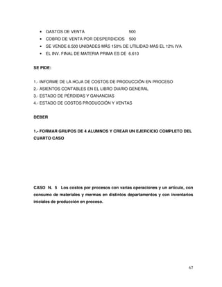 67
• GASTOS DE VENTA 500
• COBRO DE VENTA POR DESPERDICIOS 500
• SE VENDE 6.500 UNIDADES MÁS 150% DE UTILIDAD MAS EL 12% IVA
• EL INV. FINAL DE MATERIA PRIMA ES DE 6.610
SE PIDE:
1.- INFORME DE LA HOJA DE COSTOS DE PRODUCCIÓN EN PROCESO
2.- ASIENTOS CONTABLES EN EL LIBRO DIARIO GENERAL
3.- ESTADO DE PÉRDIDAS Y GANANCIAS
4.- ESTADO DE COSTOS PRODUCCIÓN Y VENTAS
DEBER
1.- FORMAR GRUPOS DE 4 ALUMNOS Y CREAR UN EJERCICIO COMPLETO DEL
CUARTO CASO
CASO N. 5 Los costos por procesos con varias operaciones y un artículo, con
consumo de materiales y mermas en distintos departamentos y con inventarios
iniciales de producción en proceso.
 