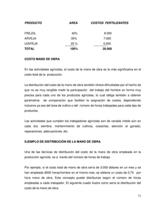 73
PRODUCTO AREA COSTOS FERTILIZANTES
FREJOL 40% 8.000
ARVEJA 35% 7.000
LENTEJA 25 % 5.000
TOTAL 100% 20.000
COSTO MANO DE OBRA
En las actividades agrícolas, el costo de la mano de obra es la más significativa en el
costo total de la producción.
La distribución del costo de la mano de obra también ofrece dificultades por el hecho de
que no es muy tangible medir la participación del trabajo del hombre en forma muy
precisa para cada uno de los productos agrícolas, lo cual obliga también a obtener
parámetros de comparación que faciliten la asignación de costos, dependiendo
inclusive ya sea del área de cultivo o del número de horas trabajadas para cada tipo de
productos.
Las actividades que cumplen los trabajadores agrícolas son de variada índole aún en
cada día: siembra, mantenimiento de cultivos, cosechas, atención al ganado,
reparaciones, adecuaciones, etc.
EJEMPLO DE DISTRIBUCIÓN DE LA MANO DE OBRA
Una de las técnicas de distribución del costo de la mano de obra empleada en la
producción agrícola es a través del número de horas de trabajo.
Por ejemplo, si el costo total de mano de obra sería de 3.000 dólares en un mes y se
han empleado 8000 horas/hombre en el mismo mes, se obtiene un costo de 0,75 por
hora mano de obra. Este concepto puede distribuirse según el número de horas
empleadas a cada trabajador. El siguiente cuado ilustra como sería la distribución del
costo de la mano de obra.
 