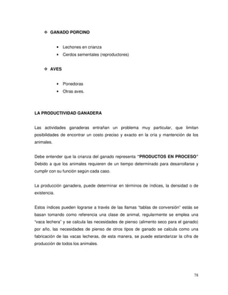 78
GANADO PORCINO
• Lechones en crianza
• Cerdos sementales (reproductores)
AVES
• Ponedoras
• Otras aves.
LA PRODUCTIVIDAD GANADERA
Las actividades ganaderas entrañan un problema muy particular, que limitan
posibilidades de encontrar un costo preciso y exacto en la cría y mantención de los
animales.
Debe entender que la crianza del ganado representa “PRODUCTOS EN PROCESO”
Debido a que los animales requieren de un tiempo determinado para desarrollarse y
cumplir con su función según cada caso.
La producción ganadera, puede determinar en términos de índices, la densidad o de
existencia.
Estos índices pueden lograrse a través de las llamas “tablas de conversión” estás se
basan tomando como referencia una clase de animal, regularmente se emplea una
“vaca lechera” y se calcula las necesidades de pienso (alimento seco para el ganado)
por año, las necesidades de pienso de otros tipos de ganado se calcula como una
fabricación de las vacas lecheras, de esta manera, se puede estandarizar la cifra de
producción de todos los animales.
 