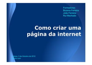 Formadores:
                               Bozena Ferreira
                               João Ferreira
                               Rui Machado




                   Como criar uma
                 página da internet


Lisboa, 5 de Outubro de 2012
 