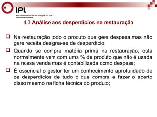 4.3 Análise aos desperdícios na restauração 
 Na restauração todo o produto que gere despesa mas não 
gere receita designa-se de desperdício; 
 Quando se compra matéria prima na restauração, esta 
normalmente vem com uma % de produto que não é usada 
na nossa venda mas é contabilizada como despesa; 
 É essencial o gestor ter um conhecimento aprofundado de 
os desperdícios de tudo o que compra e fazer o acerto 
disso mesmo na ficha técnica do produto; 
 