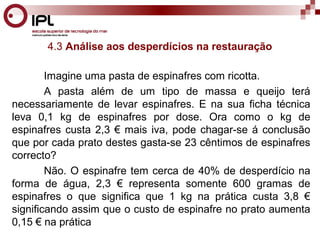4.3 Análise aos desperdícios na restauração 
Imagine uma pasta de espinafres com ricotta. 
A pasta além de um tipo de massa e queijo terá 
necessariamente de levar espinafres. E na sua ficha técnica 
leva 0,1 kg de espinafres por dose. Ora como o kg de 
espinafres custa 2,3 € mais iva, pode chagar-se á conclusão 
que por cada prato destes gasta-se 23 cêntimos de espinafres 
correcto? 
Não. O espinafre tem cerca de 40% de desperdício na 
forma de água, 2,3 € representa somente 600 gramas de 
espinafres o que significa que 1 kg na prática custa 3,8 € 
significando assim que o custo de espinafre no prato aumenta 
0,15 € na prática 
 