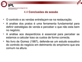 4.4 Conclusões da sessão 
• O controlo e as vendas entrelaçam-se na restauração; 
• A analise dos pratos é uma ferramenta fundamental para 
definir estratégias de venda e perceber o que não esta bem 
no negócio; 
• A análise aos desperdícios é essencial para perceber se 
estamos a calcular toso os custos de forma correcta. 
• No livro de Gomez (1987), defende-se um estudo exaustivo 
do controlo do negócio em detrimento do empirismo que era 
comum na altura. 
 