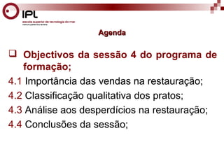 AAggeennddaa 
 Objectivos da sessão 4 do programa de 
formação; 
4.1 Importância das vendas na restauração; 
4.2 Classificação qualitativa dos pratos; 
4.3 Análise aos desperdícios na restauração; 
4.4 Conclusões da sessão; 
 