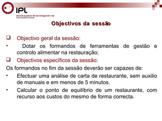 Objectivos da sessão 
 Objectivo geral da sessão: 
• Dotar os formandos de ferramentas de gestão e 
controlo alimentar na restauração; 
 Objectivos específicos da sessão: 
Os formandos no fim da sessão deverão ser capazes de: 
• Efectuar uma análise de carta de restaurante, sem auxilio 
de manuais e em menos de 5 minutos. 
• Calcular o ponto de equilíbrio de um restaurante, com 
recurso aos custos do mesmo de forma correcta. 
 