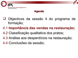 AAggeennddaa 
 Objectivos da sessão 4 do programa de 
formação; 
4.1 Importância das vendas na restauração; 
4.2 Classificação qualitativa dos pratos; 
4.3 Análise aos desperdícios na restauração; 
4.4 Conclusões da sessão; 
 