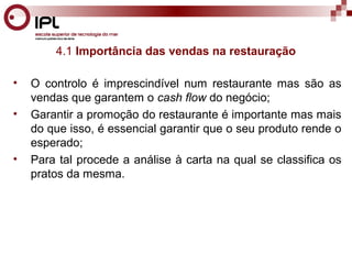 4.1 Importância das vendas na restauração 
• O controlo é imprescindível num restaurante mas são as 
vendas que garantem o cash flow do negócio; 
• Garantir a promoção do restaurante é importante mas mais 
do que isso, é essencial garantir que o seu produto rende o 
esperado; 
• Para tal procede a análise à carta na qual se classifica os 
pratos da mesma. 
 