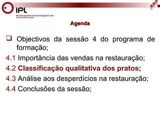 AAggeennddaa 
 Objectivos da sessão 4 do programa de 
formação; 
4.1 Importância das vendas na restauração; 
4.2 Classificação qualitativa dos pratos; 
4.3 Análise aos desperdícios na restauração; 
4.4 Conclusões da sessão; 
 