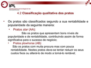 4.2 Classificação qualitativa dos pratos 
• Os pratos são classificados segundo a sua rentabilidade e 
popularidade da seguinte maneira: 
• Pratos star (AA): 
São os pratos que apresentam bons níveis de 
popularidade e de rentabilidade, contribuindo assim de forma 
significativa para o sucesso de negócio; 
• Pratos plowhorse (AB): . 
São os pratos com muita procura mas com pouca 
rentabilidade. Nestes pratos deve-se tentar reduzir os seus 
custos fixos ou alterá-lo de modo a torná-lo rentável; 
 