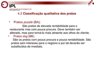 4.2 Classificação qualitativa dos pratos 
• Pratos puzzle (BA): 
São pratos de elevada rentabilidade para o 
restaurante mas com pouca procura. Deve também ser 
alterado, mas para torná-lo mais atraente aos olhos do cliente; 
• Pratos dog (BB): . 
São os pratos com pouca procura e pouca rentabilidade. São 
pratos sem interesse para o negócio e por tal deverão ser 
substituídos de imediato. 
 