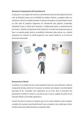 Resumen de Organización del Pensamiento II
Un proceso es un conjunto de acciones y procedimientos para la descomposición de un
todo en diferentes partes con la finalidad de estudiar, analizar y comparar todos sus
elementos y obtener resultados deseados. Un proceso de análisis es la descomposición de
un todo total en pequeños fragmentos de información para poderlos comprender
realizando los pro y contras de la situación, y estableciendo causas y consecuencias de
los mismos. También es importante tomar el punto de vista del resto de personas para en
base a su opinión poder resolver un problema, determinar ideas nuevas, etc., creando
alternativas de solución no siendo impulsivos sino siendo reflexivos en la toma de
decisiones enmarcadas.
Resumen de la Síntesis
La síntesis es la composición de un todo mediante la unión de varios elementos, indica la
composición de algo, puede ser un resumen, un sumario, una sinopsis o una descripción
abreviada de los contenidos más importantes de un texto. Para el desarrollo del
pensamiento científico la síntesis es un proceso por el que se integran las partes de un
todo para obtener un resultado significativo.
Existen dos tipos de síntesis, las abiertas que son las síntesis donde el autor incorpora
conceptos de su propia creación para buscar lo que se propone y las cerradas que el autor
incorpora ideas para poder determinar un producto final.
 