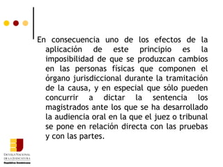 En consecuencia uno de los efectos de la aplicación de este principio es la imposibilidad de que se produzcan cambios en las personas físicas que componen el órgano jurisdiccional durante la tramitación de la causa, y en especial que sólo pueden concurrir a dictar la sentencia los magistrados ante los que se ha desarrollado la audiencia oral en la que el juez o tribunal se pone en relación directa con las pruebas y con las partes. 