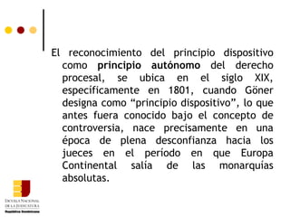 El reconocimiento del principio dispositivo como  principio autónomo  del derecho procesal, se ubica en el siglo XIX, específicamente en 1801, cuando Göner designa como “principio dispositivo”, lo que antes fuera conocido bajo el concepto de controversia, nace precisamente en una época de plena desconfianza hacia los jueces en el período en que Europa Continental salía de las monarquías absolutas. 