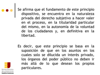 Se afirma que el fundamento de este principio dispositivo, se encuentra en la naturaleza privada del derecho subjetivo a hacer valer en el proceso, en la titularidad particular del mismo, en la autonomía de la voluntad de los ciudadanos y, en definitiva en la libertad. Es decir, que este principio se basa en la suposición de que en los asuntos en los cuales solo se dilucida un interés privado, los órganos del poder público no deben ir más allá de lo que desean los propios particulares. 