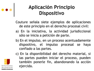 Aplicación Principio Dispositivo Couture señala siete ejemplos de aplicaciones de este principio en el derecho procesal civil: a) En la iniciativa, la actividad jurisdiccional sólo se inicia a petición de parte. b) En el impulso, en un proceso acentuadamente dispositivo, el impulso procesal se haya confiado a las partes.  c) En la disponibilidad del derecho material, si las partes pueden iniciar el proceso, pueden también ponerle fin, abandonando la acción ejercida.  