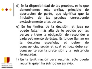 d) En la disponibilidad de las pruebas, es lo que denominamos más arriba, principio de aportación de parte, que significa que la iniciativa de las pruebas corresponde exclusivamente a las partes.  e) En los límites de la decisión, el juez no puede fallar más allá de lo pedido por las partes y tiene la obligación de responder a cada pedimento de éstas. Es lo que llaman en la doctrina española, el deber de congruencia, según el cual el juez debe ser congruente con la pretensión y la resistencia formuladas.  f) En la legitimación para recurrir, sólo puede recurrir quien ha sufrido un agravio. 