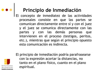 Principio de Inmediación El concepto de inmediatez de las actividades procesales consiste en que las partes se comunican directamente entre sí y con el juez y el juez se comunica directamente con las partes y con las demás personas que intervienen en el proceso (testigos, peritos, etc.), mientras que según el principio opuesto esta comunicación es indirecta.  El principio de inmediación podría parafrasearse con la expresión acortar la distancias, no tanto en el plano físico, cuanto en el plano espiritual. 