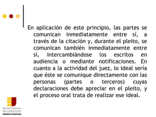 En aplicación de este principio, las partes se comunican inmediatamente entre sí, a través de la citación y, durante el pleito, se comunican también inmediatamente entre sí, intercambiándose los escritos en audiencia o mediante notificaciones. En cuanto a la actividad del juez, lo ideal sería que éste se comunique directamente con las personas (partes o terceros) cuyas declaraciones debe apreciar en el pleito, y el proceso oral trata de realizar ese ideal. 