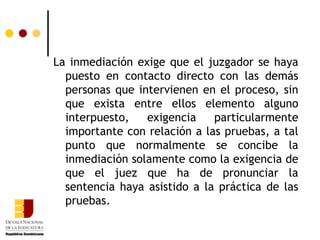 La inmediación exige que el juzgador se haya puesto en contacto directo con las demás personas que intervienen en el proceso, sin que exista entre ellos elemento alguno interpuesto, exigencia particularmente importante con relación a las pruebas, a tal punto que normalmente se concibe la inmediación solamente como la exigencia de que el juez que ha de pronunciar la sentencia haya asistido a la práctica de las pruebas. 
