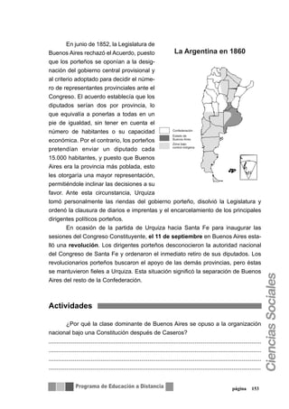 En junio de 1852, la Legislatura de
Buenos Aires rechazó el Acuerdo, puesto
que los porteños se oponían a la desig-
nación del gobierno central provisional y
al criterio adoptado para decidir el núme-
ro de representantes provinciales ante el
Congreso. El acuerdo establecía que los
diputados serían dos por provincia, lo
que equivalía a ponerlas a todas en un
pie de igualdad, sin tener en cuenta el
número de habitantes o su capacidad
económica. Por el contrario, los porteños
pretendían enviar un diputado cada
15.000 habitantes, y puesto que Buenos
Aires era la provincia más poblada, esto
les otorgaría una mayor representación,
permitiéndole inclinar las decisiones a su
favor. Ante esta circunstancia, Urquiza
tomó personalmente las riendas del gobierno porteño, disolvió la Legislatura y
ordenó la clausura de diarios e imprentas y el encarcelamiento de los principales
dirigentes políticos porteños.
        En ocasión de la partida de Urquiza hacia Santa Fe para inaugurar las
sesiones del Congreso Constituyente, el 11 de septiembre en Buenos Aires esta-
lló una revolución. Los dirigentes porteños desconocieron la autoridad nacional
del Congreso de Santa Fe y ordenaron el inmediato retiro de sus diputados. Los
revolucionarios porteños buscaron el apoyo de las demás provincias, pero éstas
se mantuvieron fieles a Urquiza. Esta situación significó la separación de Buenos
Aires del resto de la Confederación.



Actividades

           ¿Por qué la clase dominante de Buenos Aires se opuso a la organización
nacional bajo una Constitución después de Caseros?
...................................................................................................................................
...................................................................................................................................
...................................................................................................................................
...................................................................................................................................


                                                                                                                 página      153
 
