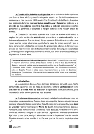 La Constitución de la Nación Argentina: sin la presencia de los diputados
por Buenos Aires, el Congreso Constituyente reunido en Santa Fe continuó sus
sesiones y el 1 de mayo de 1853 sancionó la Constitución de la Nación Argentina,
que establecía la forma representativa, republicana y federal de gobierno y la
división de los poderes ejecutivo, legislativo y judicial. Establecía derechos
personales y garantías, y adoptaba la religión católica como religión oficial del
Estado.
       La Constitución declaraba además a la ciudad de Buenos Aires como la
capital del país, es decir la federalizaba, y establecía la nacionalización de la
Aduana del puerto de Buenos Aires y de sus ingresos. Esto último importaba reco-
nocer que las rentas aduaneras constituían la base del poder nacional y por lo
tanto pertenecían a todas las provincias. Se proclamaba además la libre navega-
ción de los ríos interiores para todas las embarcaciones de cualquier nacionalidad
y abría los puertos argentinos al comercio directo, que antes era monopolizado por
el puerto de Buenos Aires.


   Fuentes de la Constitución Nacional Argentina: el texto de la Constitución Nacional estu-
   vo inspirado en diversas fuentes. Entre ellas se cuentan la obra de Juan Bautista Alberdi
   “Bases y puntos de partida para la organización política de la República Argentina”, la
   Constitución de los Estados Unidos dictada en Filadelfia en 1787, documentos constitucio-
   nales de España, Francia y otros países hispanoamericanos y todos los Estatutos,
   Reglamentos, Constituciones y Pactos interprovinciales que habían regido en el país hasta
   ese momento.



        Un país dividido:
        La separación de Buenos Aires del resto del país se convirtió en un hecho
consumado a partir de julio de 1853. En adelante, tanto la Confederación como
el Estado de Buenos Aires se dedicaron a organizarse institucionalmente, pero
la diferencia entre ambos pronto se hizo evidente.


       La Confederación Argentina: una vez jurada la Constitución por todas las
provincias, con excepción de Buenos Aires, se procedió a llamar a elecciones para
designar a las autoridades nacionales. Resultó electo como presidente Justo José
de Urquiza y como vice Salvador María del Carril. Inmediatamente se designa-
ron los titulares de los distintos Ministerios. Poco después, mediante nuevas elec-
ciones se procedió a integrar las dos Cámaras Legislativas, mientras que el Poder
Ejecutivo, por su parte, designó a los miembros de la Suprema Corte de Justicia.
El gobierno nacional se estableció en Paraná, que fue declarada “capital proviso-
ria”.

     página 154
 