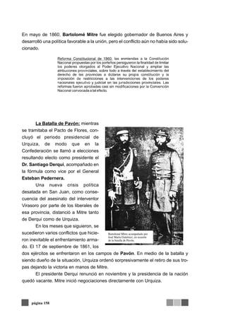 En mayo de 1860, Bartolomé Mitre fue elegido gobernador de Buenos Aires y
desarrolló una política favorable a la unión, pero el conflicto aún no había sido solu-
cionado.




       La Batalla de Pavón: mientras
se tramitaba el Pacto de Flores, con-
cluyó el periodo presidencial de
Urquiza, de modo que en la
Confederación se llamó a elecciones
resultando electo como presidente el
Dr. Santiago Derqui, acompañado en
la fórmula como vice por el General
Esteban Pedernera.
       Una nueva crisis política
desatada en San Juan, como conse-
cuencia del asesinato del interventor
Virasoro por parte de los liberales de
esa provincia, distanció a Mitre tanto
de Derqui como de Urquiza.
       En los meses que siguieron, se
sucedieron varios conflictos que hicie-
ron inevitable el enfrentamiento arma-
do. El 17 de septiembre de 1861, los
dos ejércitos se enfrentaron en los campos de Pavón. En medio de la batalla y
siendo dueño de la situación, Urquiza ordenó sorpresivamente el retiro de sus tro-
pas dejando la victoria en manos de Mitre.
       El presidente Derqui renunció en noviembre y la presidencia de la nación
quedó vacante. Mitre inició negociaciones directamente con Urquiza.



     página 158
 