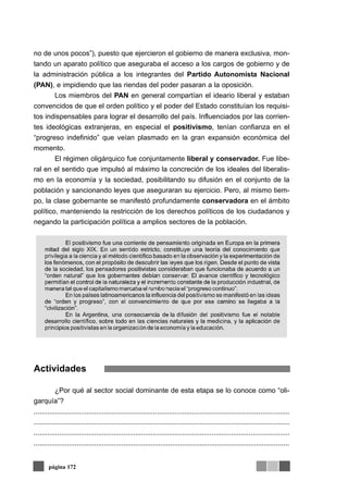 no de unos pocos”), puesto que ejercieron el gobierno de manera exclusiva, mon-
tando un aparato político que aseguraba el acceso a los cargos de gobierno y de
la administración pública a los integrantes del Partido Autonomista Nacional
(PAN), e impidiendo que las riendas del poder pasaran a la oposición.
        Los miembros del PAN en general compartían el ideario liberal y estaban
convencidos de que el orden político y el poder del Estado constituían los requisi-
tos indispensables para lograr el desarrollo del país. Influenciados por las corrien-
tes ideológicas extranjeras, en especial el positivismo, tenían confianza en el
“progreso indefinido” que veían plasmado en la gran expansión económica del
momento.
        El régimen oligárquico fue conjuntamente liberal y conservador. Fue libe-
ral en el sentido que impulsó al máximo la concreción de los ideales del liberalis-
mo en la economía y la sociedad, posibilitando su difusión en el conjunto de la
población y sancionando leyes que aseguraran su ejercicio. Pero, al mismo tiem-
po, la clase gobernante se manifestó profundamente conservadora en el ámbito
político, manteniendo la restricción de los derechos políticos de los ciudadanos y
negando la participación política a amplios sectores de la población.




Actividades

           ¿Por qué al sector social dominante de esta etapa se lo conoce como “oli-
garquía”?
...................................................................................................................................
...................................................................................................................................
...................................................................................................................................
...................................................................................................................................


       página 172
 