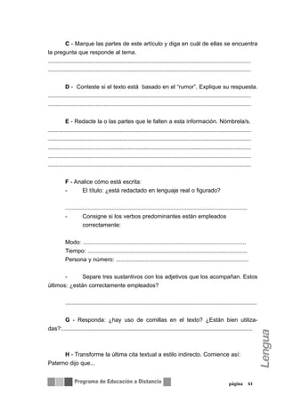 C - Marque las partes de este artículo y diga en cuál de ellas se encuentra
la pregunta que responde al tema.
...............................................................................................................................
...............................................................................................................................


           D - Conteste si el texto está basado en el “rumor”. Explique su respuesta.
...............................................................................................................................
...............................................................................................................................


           E - Redacte la o las partes que le falten a esta información. Nómbrela/s.
...............................................................................................................................
...............................................................................................................................
...............................................................................................................................
...............................................................................................................................
...............................................................................................................................


          F - Analice cómo está escrita:
          -     El título: ¿está redactado en lenguaje real o figurado?


          ..................................................................................................................
          -          Consigne si los verbos predominantes están empleados
                     correctamente:


          Modo: ......................................................................................................
          Tiempo: ....................................................................................................
          Persona y número: ...................................................................................


       -      Separe tres sustantivos con los adjetivos que los acompañan. Estos
últimos: ¿están correctamente empleados?


          ........................................................................................................................


       G - Responda: ¿hay uso de comillas en el texto? ¿Están bien utiliza-
das?:.......................................................................................................................



      H - Transforme la última cita textual a estilo indirecto. Comience así:
Paterno dijo que...


                                                                                                                 página        61
 