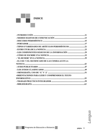 INDICE




- INTRODUCCIÓN ..........................................................................................................11
- MEDIOS MASIVOS DE COMUNICACIÓN ..............................................................13
- DISCURSO PERIODÍSTICO .......................................................................................15
- PORTADOR ....................................................................................................................17
- TIPOS O VARIEDADES DE ARTÍCULOS PERIODÍSTICOS ................................21
- ESTRUCTURA DE LA NOTICIA ................................................................................23
- LOS COMPONENTES BÁSICOS DE LA INFORMACIÓN ...................................29
- CÓMO SE ESCRIBE UNA NOTICIA .........................................................................33
- “EL RUMOR” EN LA NOTICIA ..................................................................................39
- EL USO Y EL SIGNIFICADO DE LAS COMILLAS EN LA
NOTICIA ...........................................................................................................................43
- AVISO PUBLICITARIO ................................................................................................47
- LOS AVISOS CLASIFICADOS ....................................................................................49
- ORTOGRAFÍA. USO DE “G” Y “J” ............................................................................51
-ORIENTACIONES PARA LEER Y COMPRENDER EL TEXTO
INFORMATIVO ...............................................................................................................55
- TRABAJO PRÁCTICO INTEGRADOR .....................................................................59
- BIBLIOGRAFÍA ............................................................................................................63




                                                                                                                  página       9
 