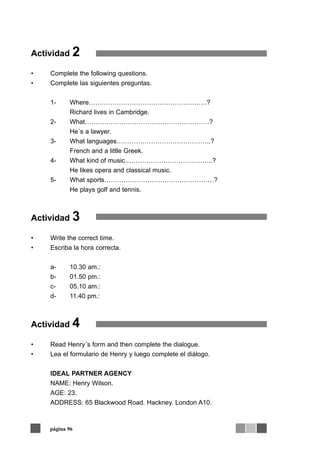 Actividad   2
•   Complete the following questions.
•   Complete las siguientes preguntas.


    1-     Where……………………………………………….?
           Richard lives in Cambridge.
    2-     What………………………………………………….?
           He´s a lawyer.
    3-     What languages……………………………………..?
           French and a little Greek.
    4-     What kind of music…………………………………..?
           He likes opera and classical music.
    5-     What sports……………………………………………?
           He plays golf and tennis.



Actividad   3
•   Write the correct time.
•   Escriba la hora correcta.


    a-     10.30 am.:
    b-     01.50 pm.:
    c-     05.10 am.:
    d-     11.40 pm.:



Actividad   4
•   Read Henry´s form and then complete the dialogue.
•   Lea el formulario de Henry y luego complete el diálogo.


    IDEAL PARTNER AGENCY
    NAME: Henry Wilson.
    AGE: 23.
    ADDRESS: 65 Blackwood Road. Hackney. London A10.



    página 96
 
